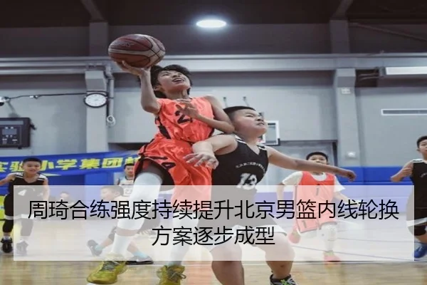 周琦合练强度持续提升北京男篮内线轮换方案逐步成型 | WuKongSports